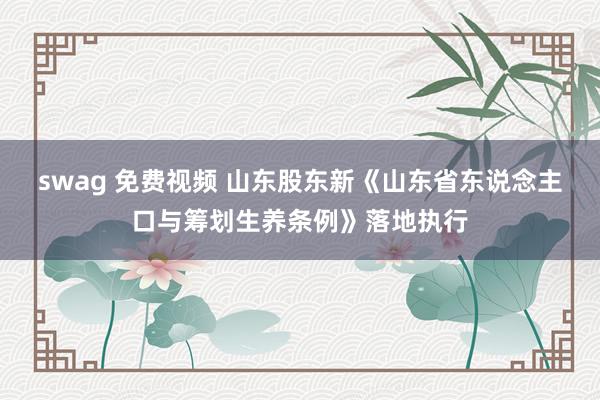 swag 免费视频 山东股东新《山东省东说念主口与筹划生养条例》落地执行