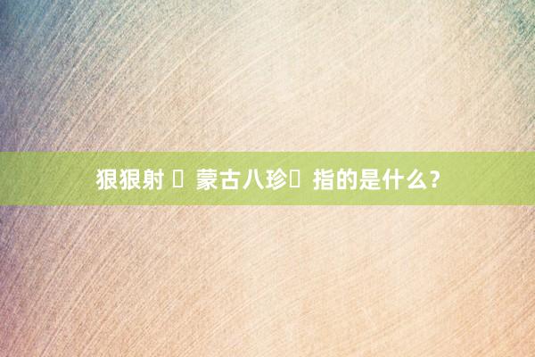 狠狠射 ‌蒙古八珍‌指的是什么？