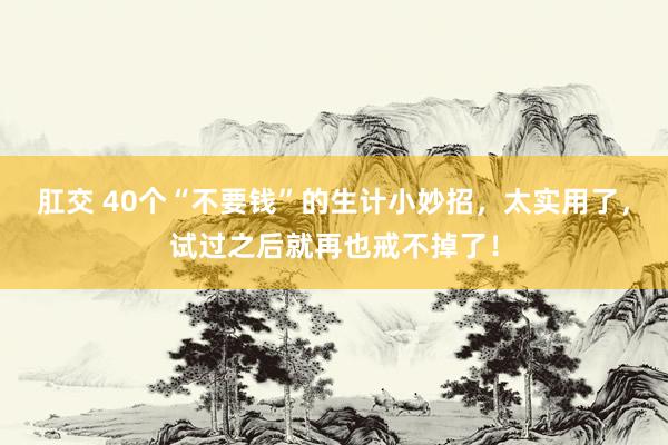 肛交 40个“不要钱”的生计小妙招，太实用了，试过之后就再也戒不掉了！