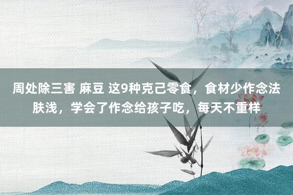 周处除三害 麻豆 这9种克己零食，食材少作念法肤浅，学会了作念给孩子吃，每天不重样