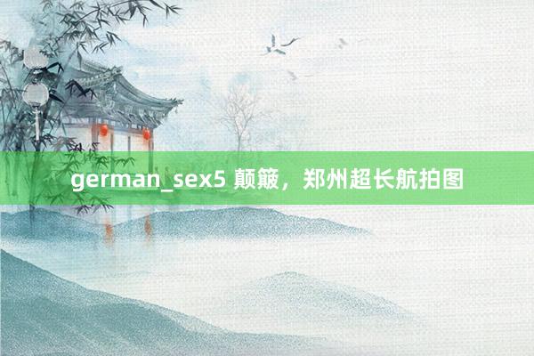 german_sex5 颠簸，郑州超长航拍图