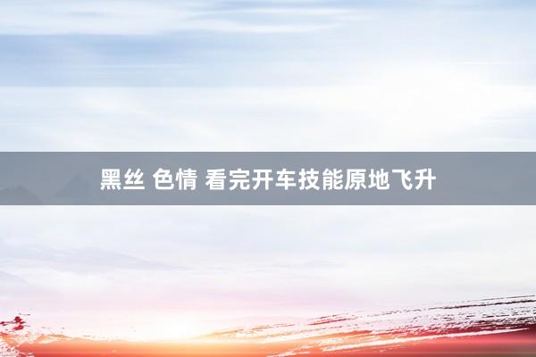 黑丝 色情 看完开车技能原地飞升