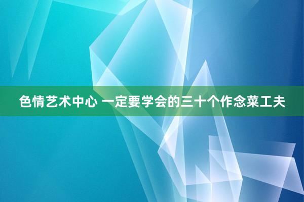 色情艺术中心 一定要学会的三十个作念菜工夫