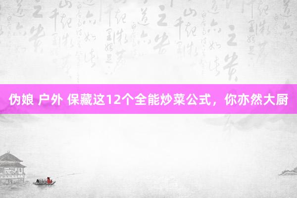 伪娘 户外 保藏这12个全能炒菜公式，你亦然大厨