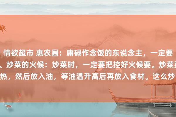 情欲超市 惠农圈:庸碌作念饭的东说念主,一定要知说念的18个小时候18、炒菜的火候:炒菜时,一定要把控好火候要。炒菜要先用大火将锅烧热,然后放入油,等油温升高后再放入食材。这么炒出来的菜光泽鲜亮,口感鲜好意思。17、炖...