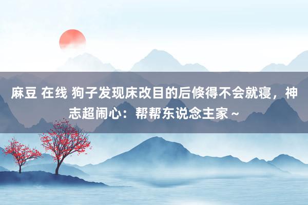 麻豆 在线 狗子发现床改目的后倏得不会就寝，神志超闹心：帮帮东说念主家～