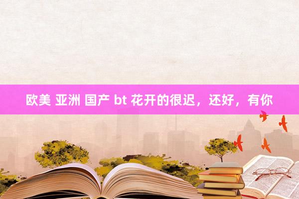 欧美 亚洲 国产 bt 花开的很迟，还好，有你