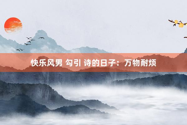 快乐风男 勾引 诗的日子：万物耐烦