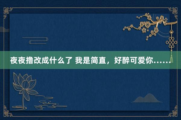 夜夜撸改成什么了 我是简直，好醉可爱你……