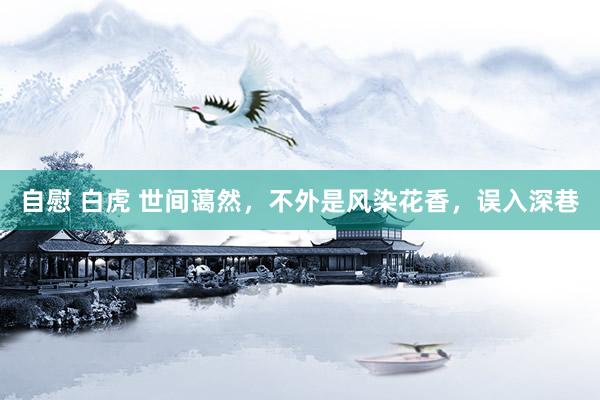 自慰 白虎 世间蔼然，不外是风染花香，误入深巷