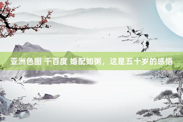 亚洲色图 千百度 婚配如粥，这是五十岁的感悟