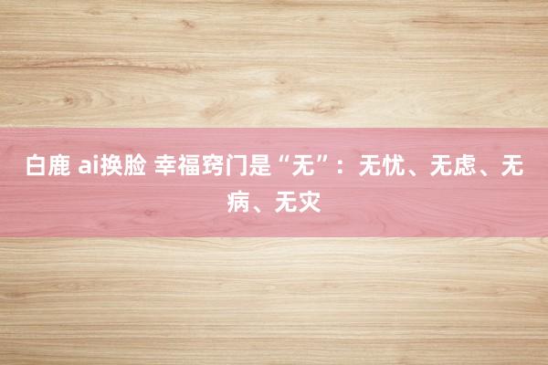 白鹿 ai换脸 幸福窍门是“无”：无忧、无虑、无病、无灾