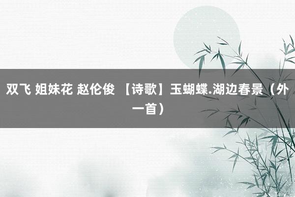 双飞 姐妹花 赵伦俊 【诗歌】玉蝴蝶.湖边春景（外一首）