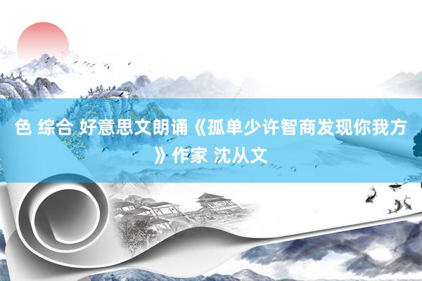 色 综合 好意思文朗诵《孤单少许智商发现你我方》作家 沈从文