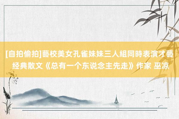 [自拍偷拍]藝校美女孔雀妹妹三人組同時表演才藝 经典散文《总有一个东说念主先走》作家 巫凉