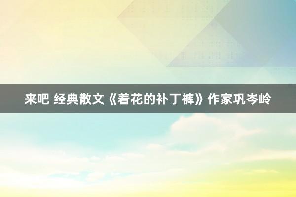 来吧 经典散文《着花的补丁裤》作家巩岑岭