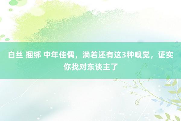 白丝 捆绑 中年佳偶，淌若还有这3种嗅觉，证实你找对东谈主了