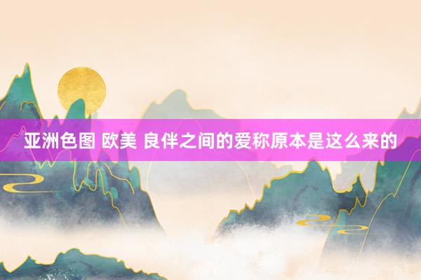 亚洲色图 欧美 良伴之间的爱称原本是这么来的