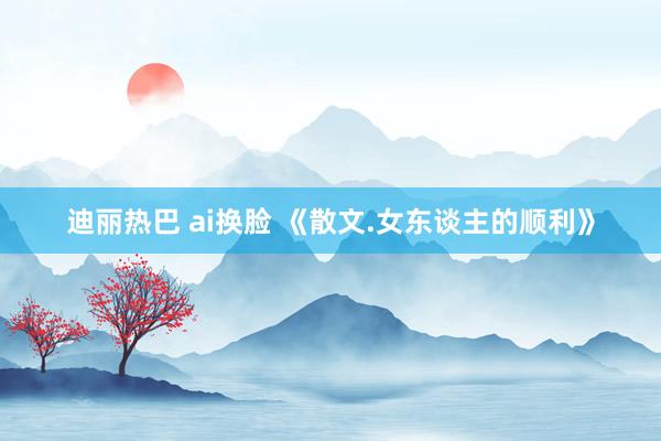 迪丽热巴 ai换脸 《散文.女东谈主的顺利》