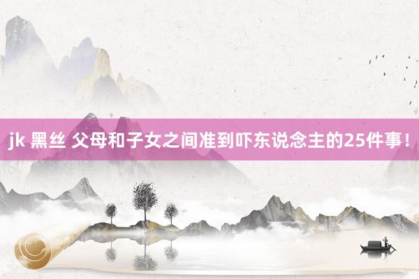 jk 黑丝 父母和子女之间准到吓东说念主的25件事！