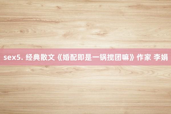 sex5. 经典散文《婚配即是一锅搅团嘛》作家 李娟