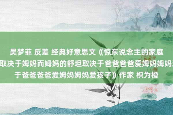 吴梦菲 反差 经典好意思文《惊东说念主的家庭干系铁律孩子的舒坦取决于姆妈而姆妈的舒坦取决于爸爸爸爸爱姆妈姆妈爱孩子》作家 枳为橙