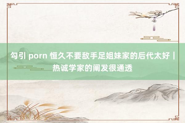 勾引 porn 恒久不要敌手足姐妹家的后代太好｜热诚学家的阐发很通透