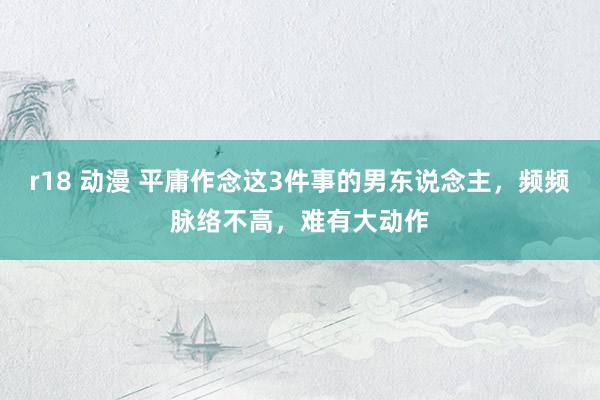 r18 动漫 平庸作念这3件事的男东说念主，频频脉络不高，难有大动作