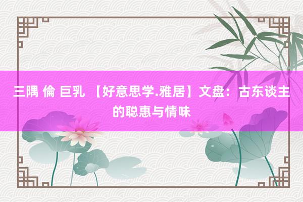 三隅 倫 巨乳 【好意思学.雅居】文盘：古东谈主的聪惠与情味