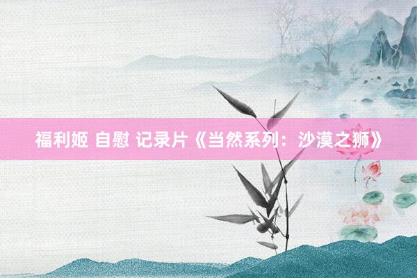 福利姬 自慰 记录片《当然系列：沙漠之狮》