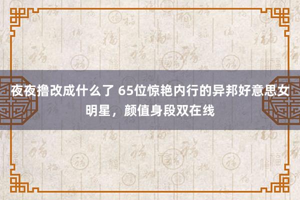 夜夜撸改成什么了 65位惊艳内行的异邦好意思女明星，颜值身段双在线