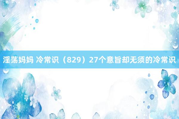 淫荡妈妈 冷常识（829）27个意旨却无须的冷常识