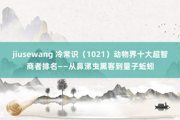jiusewang 冷常识（1021）动物界十大超智商者排名——从鼻涕虫黑客到量子蚯蚓