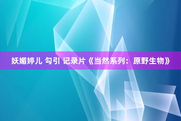 妖媚婷儿 勾引 记录片《当然系列：原野生物》