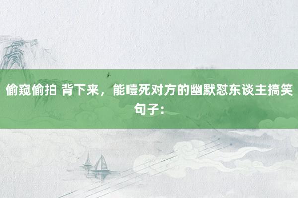 偷窥偷拍 背下来,能噎死对方的幽默怼东谈主搞笑句子: