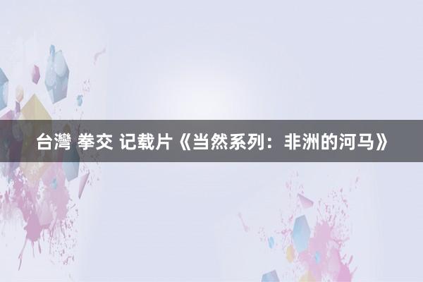 台灣 拳交 记载片《当然系列：非洲的河马》