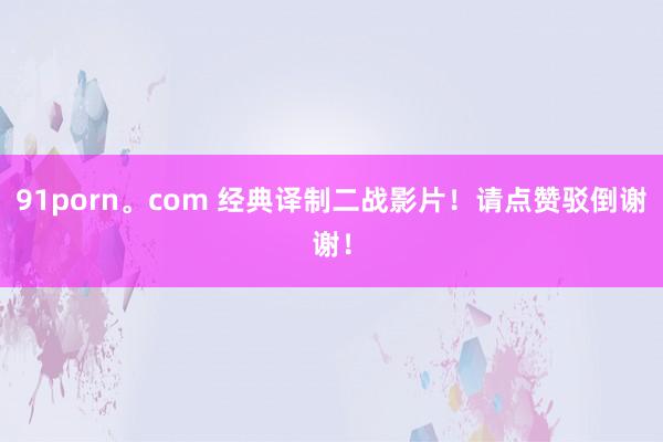 91porn。com 经典译制二战影片！请点赞驳倒谢谢！