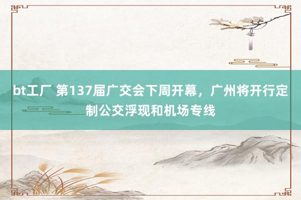 bt工厂 第137届广交会下周开幕，广州将开行定制公交浮现和机场专线