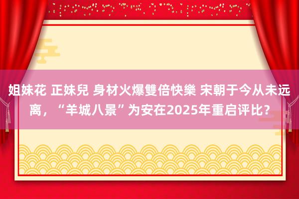 姐妹花 正妹兒 身材火爆雙倍快樂 宋朝于今从未远离，“羊城八景”为安在2025年重启评比？