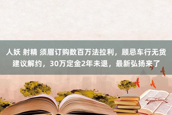 人妖 射精 须眉订购数百万法拉利，顾忌车行无货建议解约，30万定金2年未退，最新弘扬来了