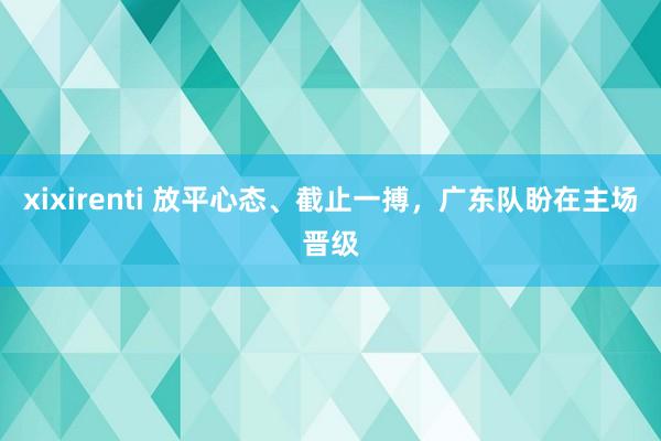 xixirenti 放平心态、截止一搏，广东队盼在主场晋级