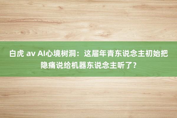 白虎 av AI心境树洞：这届年青东说念主初始把隐痛说给机器东说念主听了？