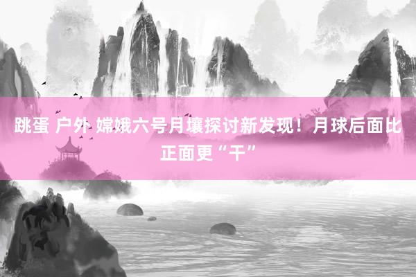 跳蛋 户外 嫦娥六号月壤探讨新发现！月球后面比正面更“干”