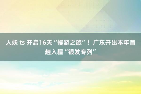 人妖 ts 开启16天“慢游之旅”！广东开出本年首趟入疆“银发专列”