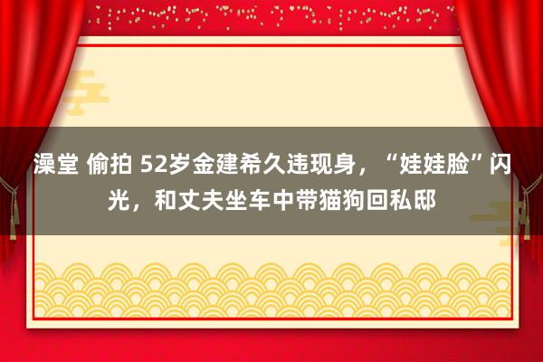 澡堂 偷拍 52岁金建希久违现身，“娃娃脸”闪光，和丈夫坐车中带猫狗回私邸
