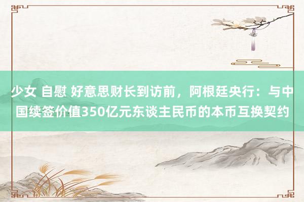 少女 自慰 好意思财长到访前，阿根廷央行：与中国续签价值350亿元东谈主民币的本币互换契约