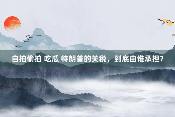 自拍偷拍 吃瓜 特朗普的关税，到底由谁承担？