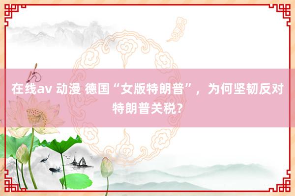 在线av 动漫 德国“女版特朗普”，为何坚韧反对特朗普关税？