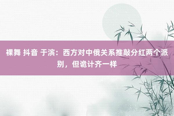 裸舞 抖音 于滨：西方对中俄关系推敲分红两个派别，但诡计齐一样