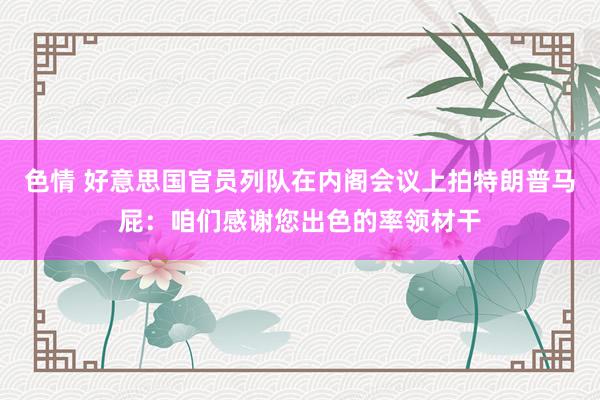 色情 好意思国官员列队在内阁会议上拍特朗普马屁：咱们感谢您出色的率领材干